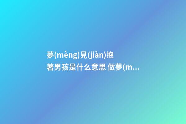 夢(mèng)見(jiàn)抱著男孩是什么意思 做夢(mèng)夢(mèng)到抱著男孩好不好